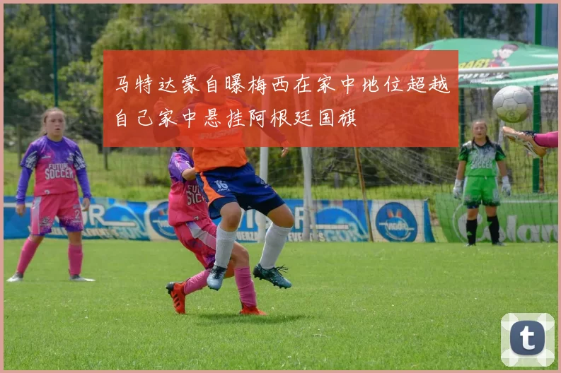 马特达蒙自曝梅西在家中地位超越自己家中悬挂阿根廷国旗